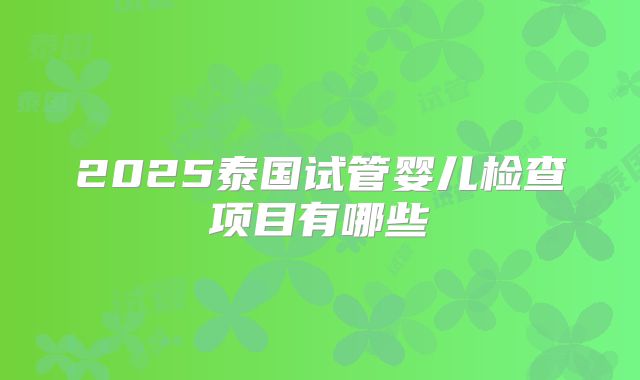 2025泰国试管婴儿检查项目有哪些