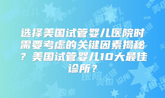 选择美国试管婴儿医院时需要考虑的关键因素揭秘?美国试管婴儿10大最佳诊所?