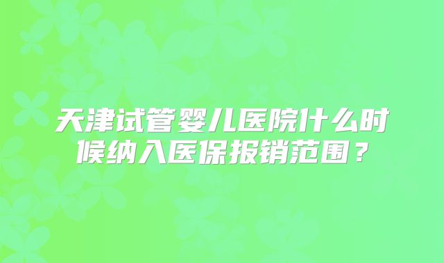 天津试管婴儿医院什么时候纳入医保报销范围?