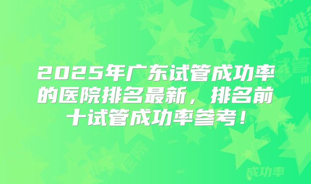 2025年广东试管成功率的医院排名最新，排名前十试管成功率参考！
