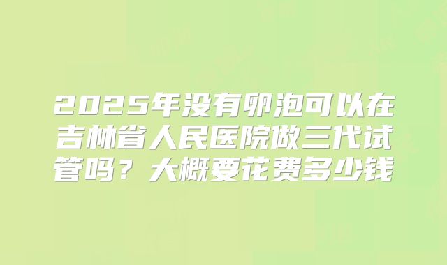 2025年没有卵泡可以在吉林省人民医院做三代试管吗?大概要花费多少钱