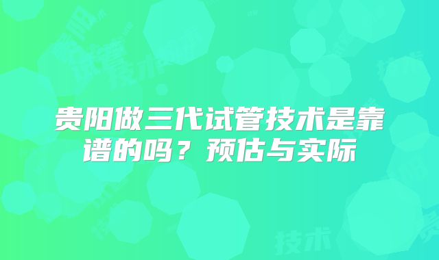 贵阳做三代试管技术是靠谱的吗？预估与实际