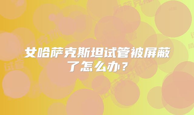 女哈萨克斯坦试管被屏蔽了怎么办?