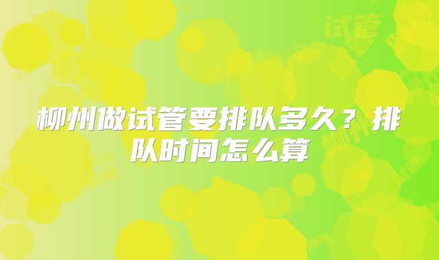 柳州做试管要排队多久？排队时间怎么算