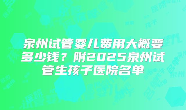 泉州试管婴儿费用大概要多少钱？附2025泉州试管生孩子医院名单