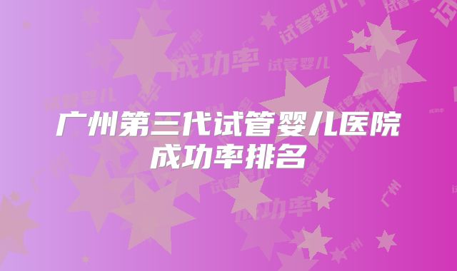 广州第三代试管婴儿医院成功率排名