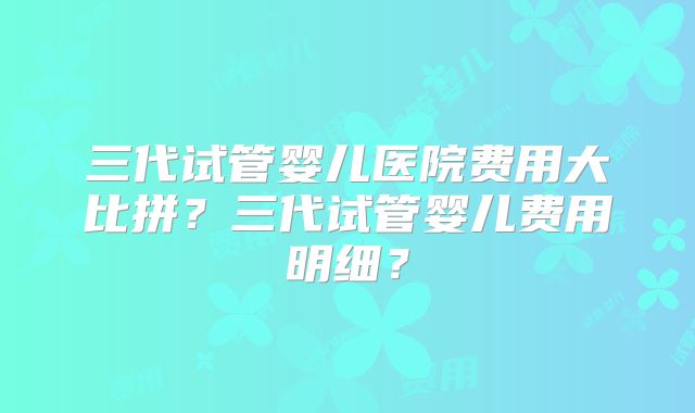 三代试管婴儿医院费用大比拼?三代试管婴儿费用明细?