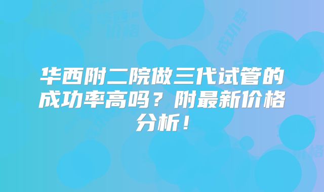 华西附二院做三代试管的成功率高吗？附最新价格分析！