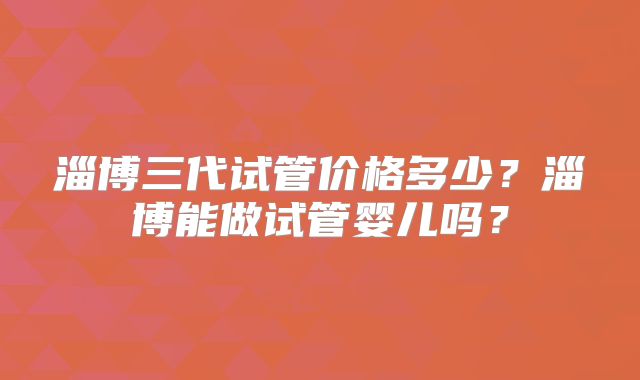 淄博三代试管价格多少？淄博能做试管婴儿吗？