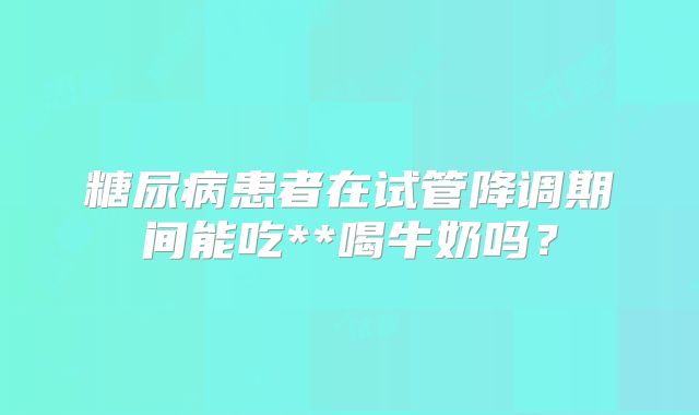 糖尿病患者在试管降调期间能吃**喝牛奶吗？