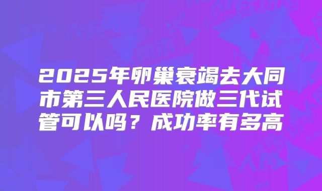 2025年卵巢衰竭去大同市第三人民医院做三代试管可以吗?成功率有多高