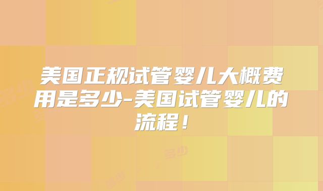 美国正规试管婴儿大概费用是多少-美国试管婴儿的流程!