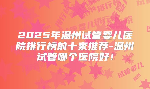 2025年温州试管婴儿医院排行榜前十家推荐-温州试管哪个医院好!
