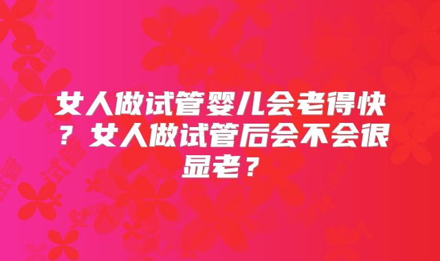 女人做试管婴儿会老得快?女人做试管后会不会很显老?