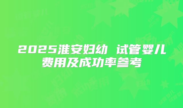 2025淮安妇幼 试管婴儿费用及成功率参考
