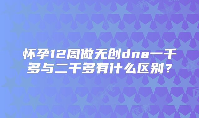怀孕12周做无创dna一千多与二千多有什么区别?