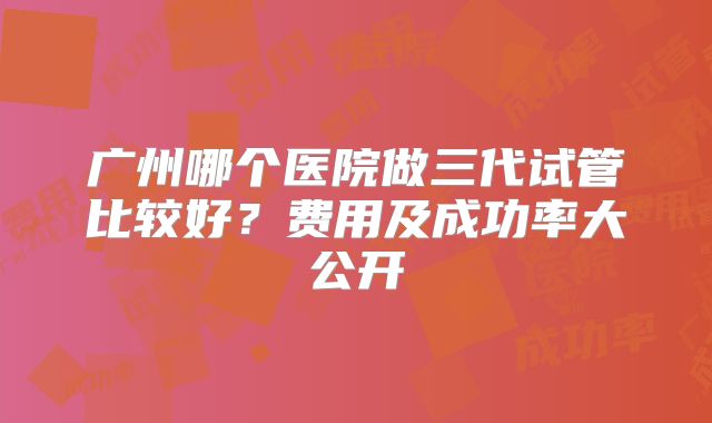 广州哪个医院做三代试管比较好？费用及成功率大公开