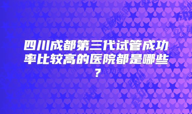 四川成都第三代试管成功率比较高的医院都是哪些?