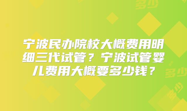 宁波民办院校大概费用明细三代试管？宁波试管婴儿费用大概要多少钱？
