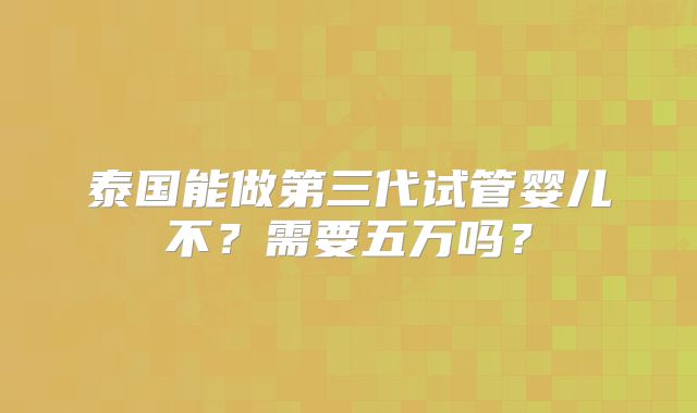 泰国能做第三代试管婴儿不?需要五万吗?