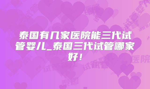 泰国有几家医院能三代试管婴儿_泰国三代试管哪家好!