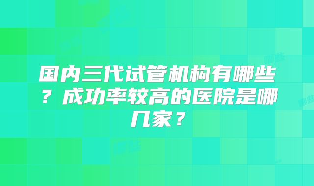 国内三代试管机构有哪些？成功率较高的医院是哪几家？