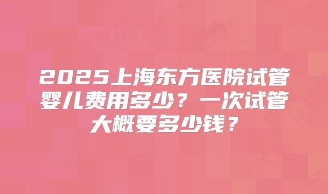 2025上海东方医院试管婴儿费用多少？一次试管大概要多少钱？