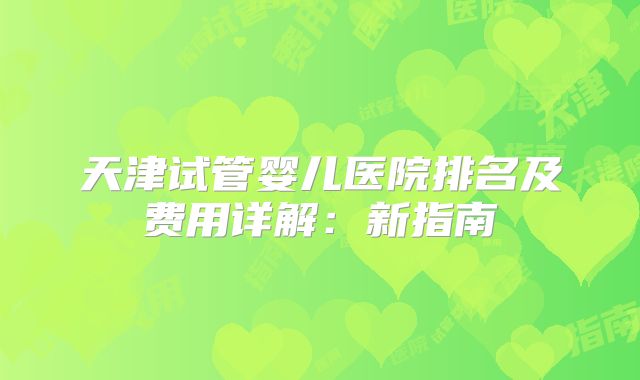 天津试管婴儿医院排名及费用详解:新指南
