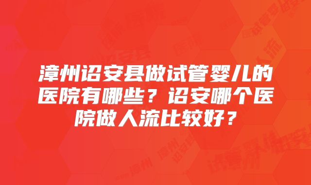 漳州诏安县做试管婴儿的医院有哪些？诏安哪个医院做人流比较好？