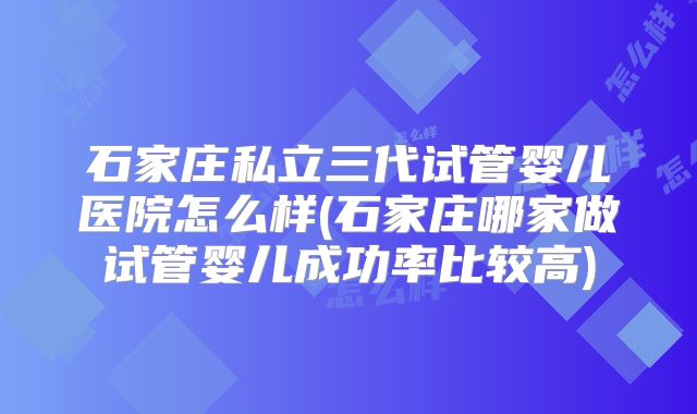 石家庄私立三代试管婴儿医院怎么样(石家庄哪家做试管婴儿成功率比较高)