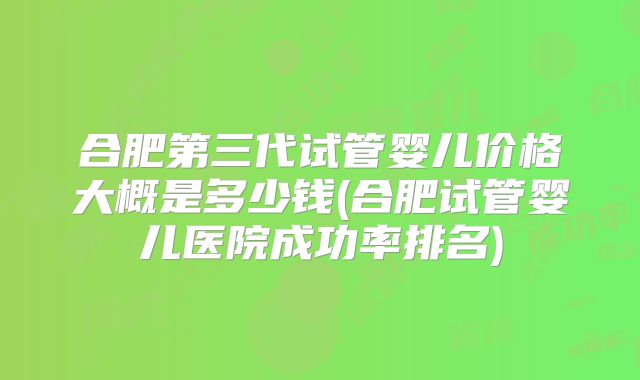合肥第三代试管婴儿价格大概是多少钱(合肥试管婴儿医院成功率排名)