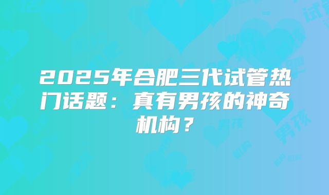 2025年合肥三代试管热门话题:真有男孩的神奇机构?