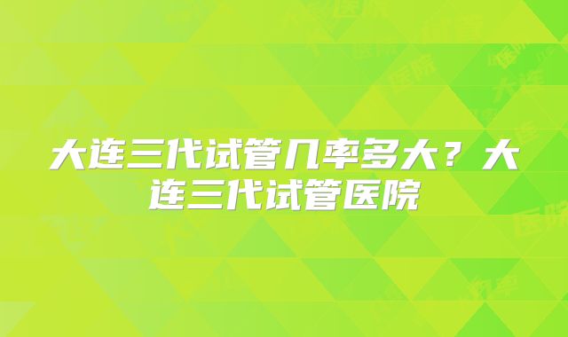大连三代试管几率多大？大连三代试管医院