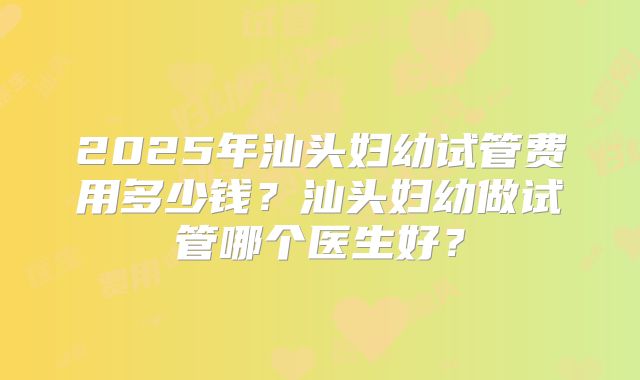 2025年汕头妇幼试管费用多少钱？汕头妇幼做试管哪个医生好？