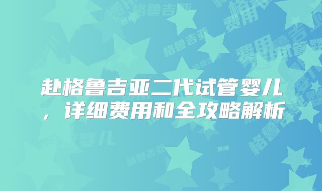 赴格鲁吉亚二代试管婴儿，详细费用和全攻略解析