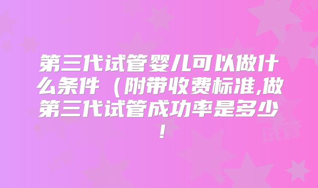 第三代试管婴儿可以做什么条件(附带收费标准,做第三代试管成功率是多少!