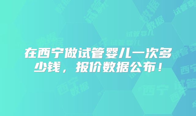 在西宁做试管婴儿一次多少钱，报价数据公布！