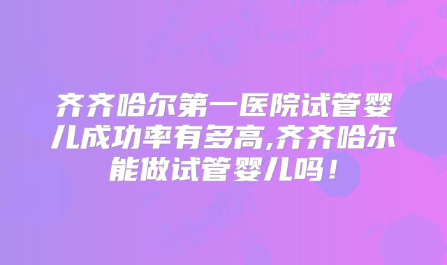 齐齐哈尔第一医院试管婴儿成功率有多高,齐齐哈尔能做试管婴儿吗!