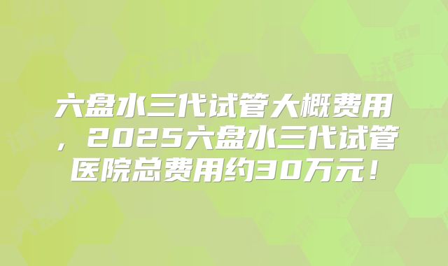 六盘水三代试管大概费用，2025六盘水三代试管医院总费用约30万元！