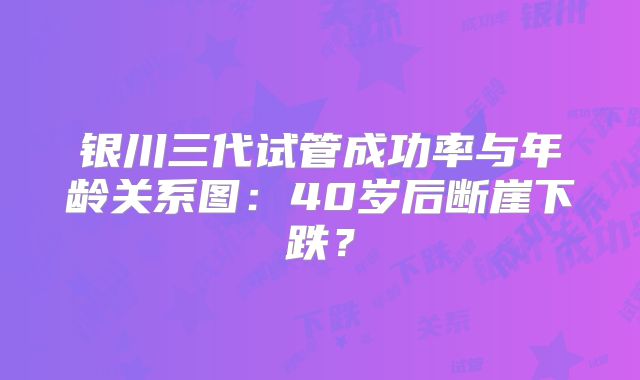 银川三代试管成功率与年龄关系图：40岁后断崖下跌？
