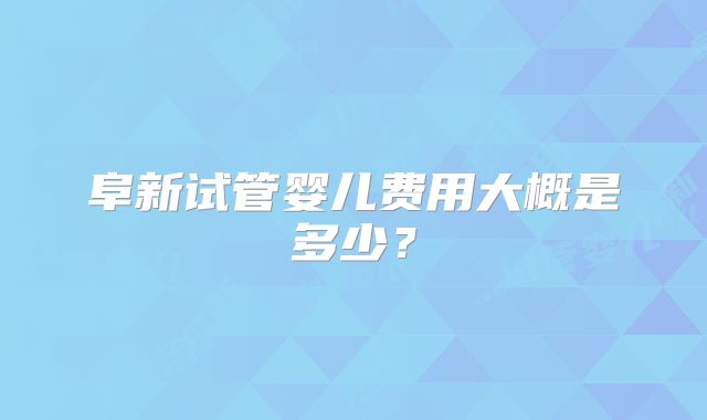 阜新试管婴儿费用大概是多少？
