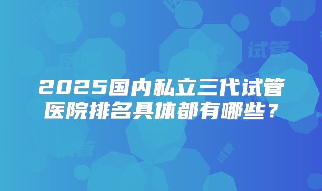 2025国内私立三代试管医院排名具体都有哪些？