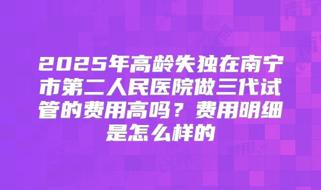 2025年高龄失独在南宁市第二人民医院做三代试管的费用高吗？费用明细是怎么样的