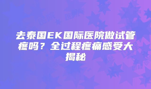 去泰国EK国际医院做试管疼吗？全过程疼痛感受大揭秘