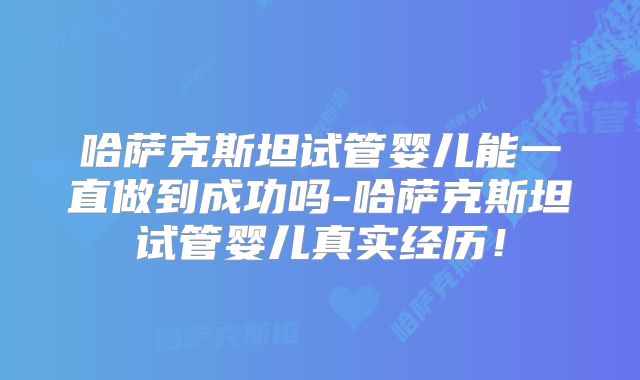 哈萨克斯坦试管婴儿能一直做到成功吗-哈萨克斯坦试管婴儿真实经历!