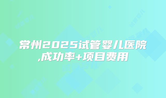 常州2025试管婴儿医院,成功率+项目费用