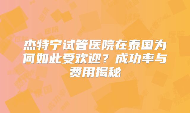 杰特宁试管医院在泰国为何如此受欢迎？成功率与费用揭秘