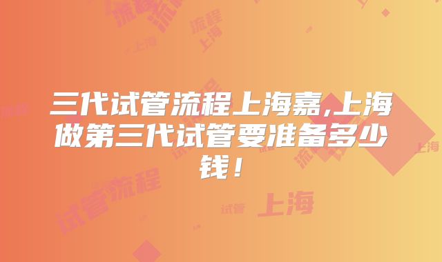 三代试管流程上海嘉,上海做第三代试管要准备多少钱！