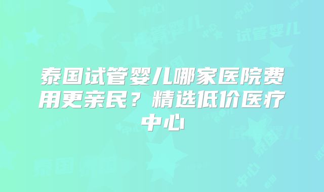 泰国试管婴儿哪家医院费用更亲民？精选低价医疗中心