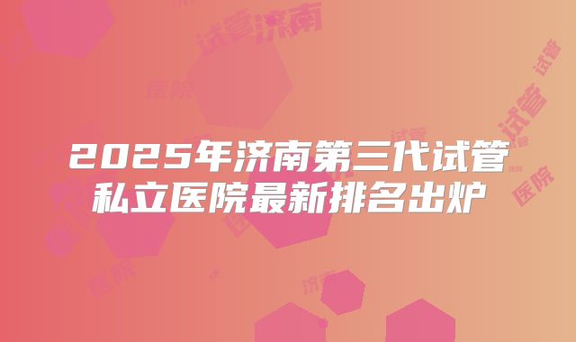 2025年济南第三代试管私立医院最新排名出炉